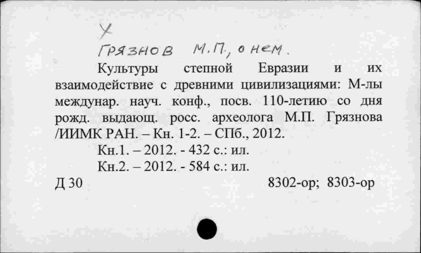 ﻿У
ГМЗНОё М.ГІ-.оН^І.
Культуры степной Евразии и их взаимодействие с древними цивилизациями: М-лы междунар. науч, конф., поев. 110-летию со дня рожд. выдающ. росс, археолога М.П. Грязнова /ИИМК РАН. - Кн. 1-2. - СПб., 2012.
Кн.1.-2012. -432 с.: ил.
Кн.2.-2012.- 584 с.: ил.
ДЗО	8302-ор; 8303-ор